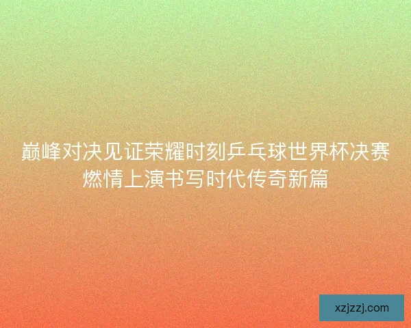 巅峰对决见证荣耀时刻乒乓球世界杯决赛燃情上演书写时代传奇新篇