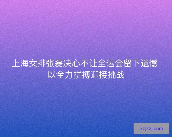 上海女排张磊决心不让全运会留下遗憾 以全力拼搏迎接挑战