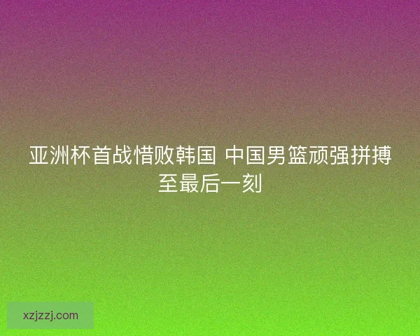 亚洲杯首战惜败韩国 中国男篮顽强拼搏至最后一刻